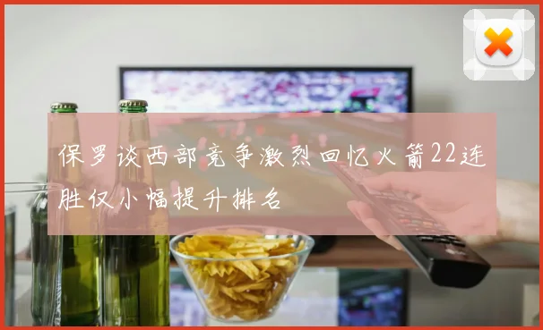 保罗谈西部竞争激烈回忆火箭22连胜仅小幅提升排名