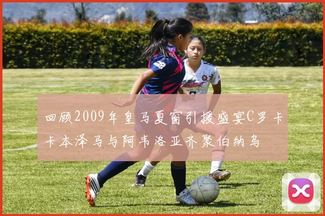 回顾2009年皇马夏窗引援盛宴C罗卡卡本泽马与阿韦洛亚齐聚伯纳乌