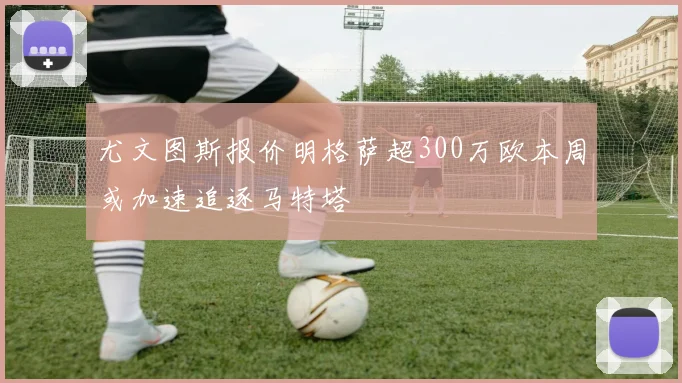 尤文图斯报价明格萨超300万欧本周或加速追逐马特塔
