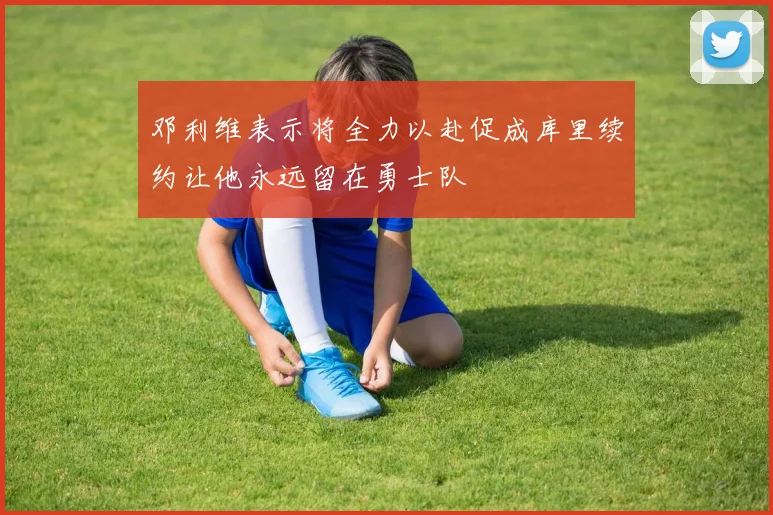 邓利维表示将全力以赴促成库里续约让他永远留在勇士队