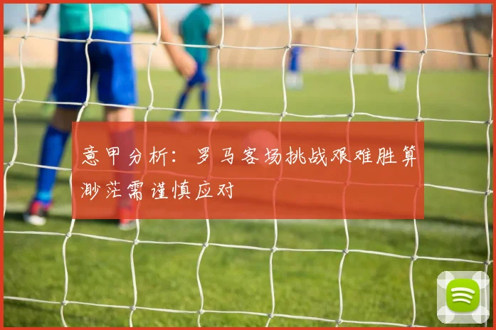 意甲分析：罗马客场挑战艰难胜算渺茫需谨慎应对