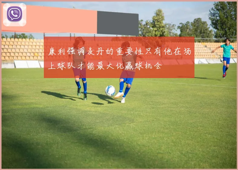 康利强调麦丹的重要性只有他在场上球队才能最大化赢球机会