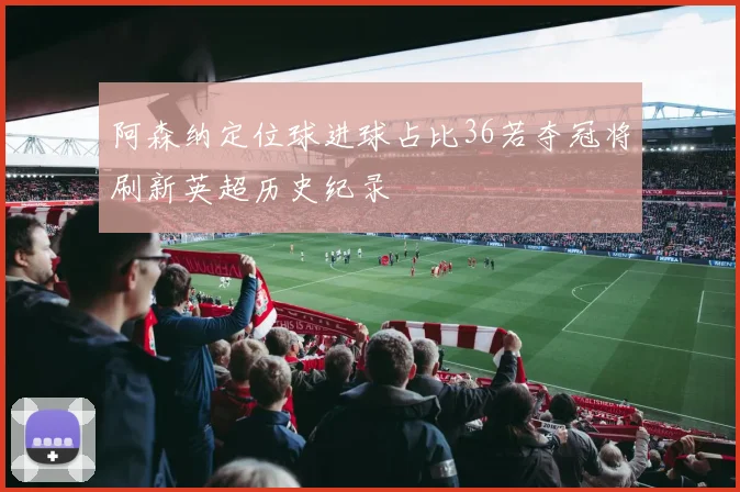 阿森纳定位球进球占比36若夺冠将刷新英超历史纪录