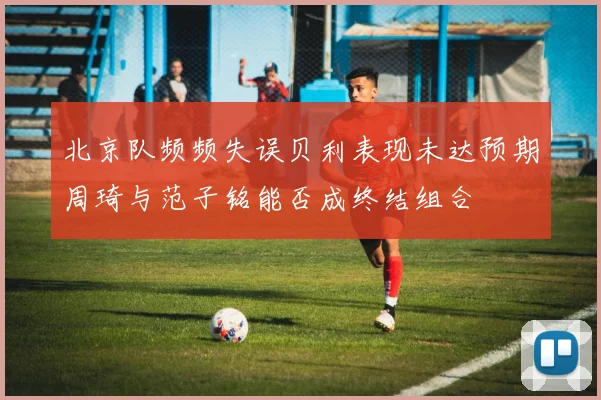 北京队频频失误贝利表现未达预期周琦与范子铭能否成终结组合