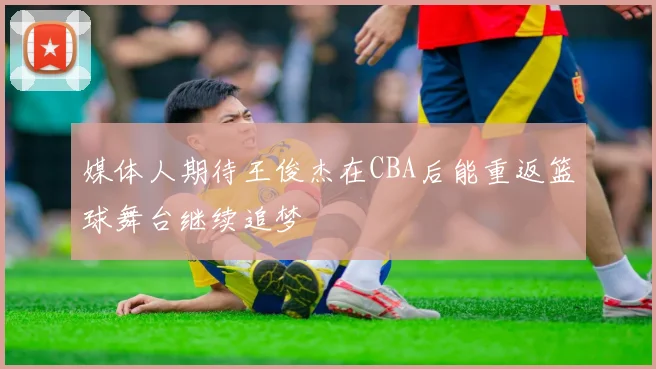 媒体人期待王俊杰在CBA后能重返篮球舞台继续追梦