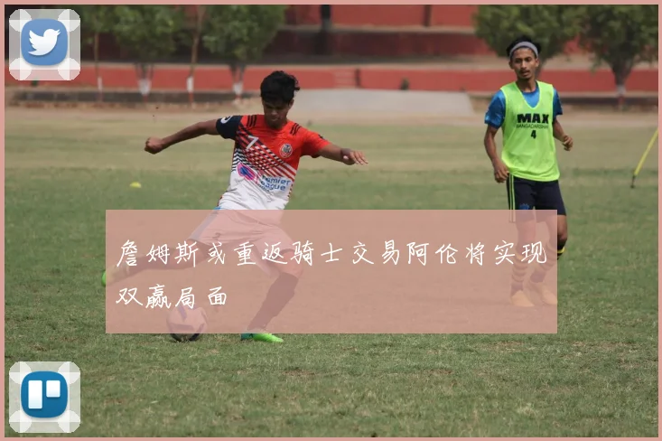詹姆斯或重返骑士交易阿伦将实现双赢局面