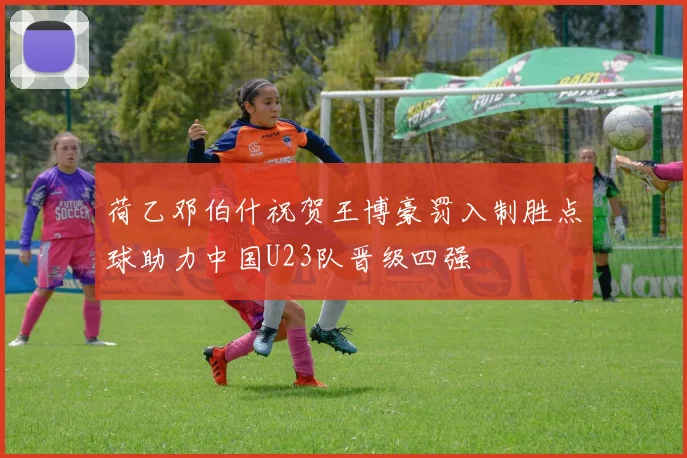 荷乙邓伯什祝贺王博豪罚入制胜点球助力中国U23队晋级四强
