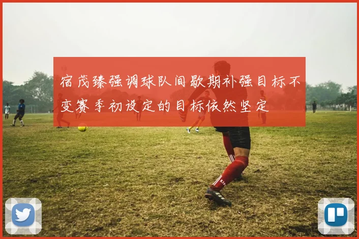 宿茂臻强调球队间歇期补强目标不变赛季初设定的目标依然坚定