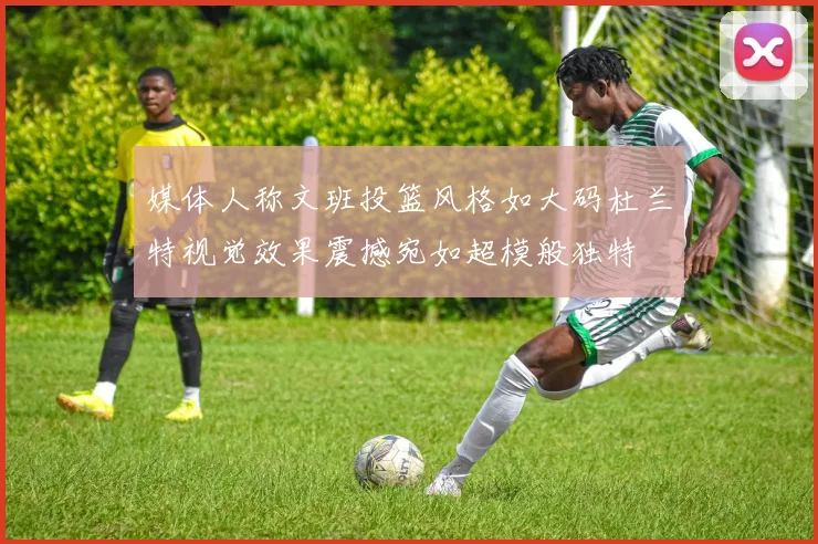 媒体人称文班投篮风格如大码杜兰特视觉效果震撼宛如超模般独特