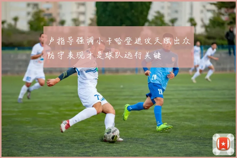 卢指导强调小卡哈登进攻天赋出众防守表现才是球队远行关键