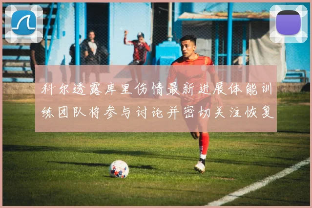 科尔透露库里伤情最新进展体能训练团队将参与讨论并密切关注恢复情况