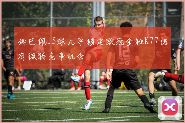 姆巴佩15球几乎锁定欧冠金靴K77仍有微弱竞争机会