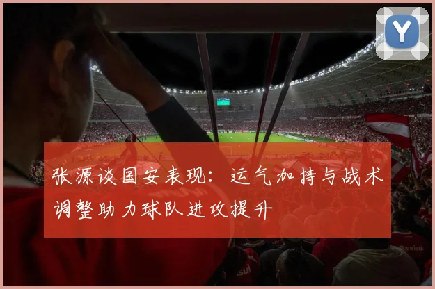 张源谈国安表现：运气加持与战术调整助力球队进攻提升