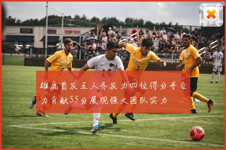 雄鹿首发五人齐发力四位得分手合力贡献55分展现强大团队实力